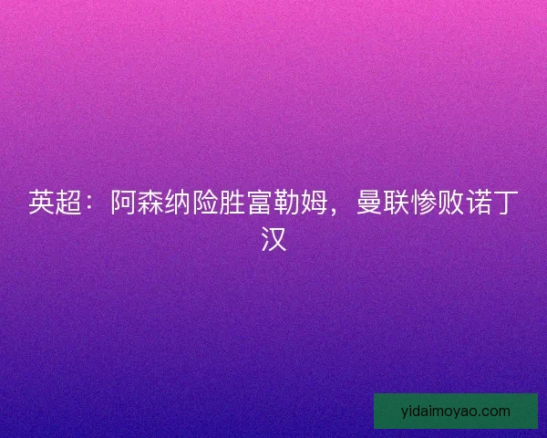 英超：阿森纳险胜富勒姆，曼联惨败诺丁汉